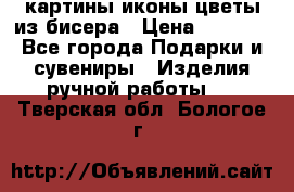 картины,иконы,цветы из бисера › Цена ­ 2 000 - Все города Подарки и сувениры » Изделия ручной работы   . Тверская обл.,Бологое г.